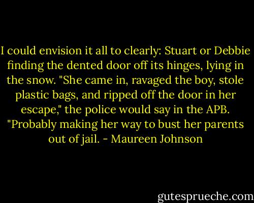 I could envision it all to clearly: Stuart or Debbie finding the dented door off its hinges, lying in the snow. "She came in, ravaged the boy, stole plastic bags, and ripped off the door in her escape," the police would say in the APB. "Probably making her way to bust her parents out of jail. - Maureen Johnson