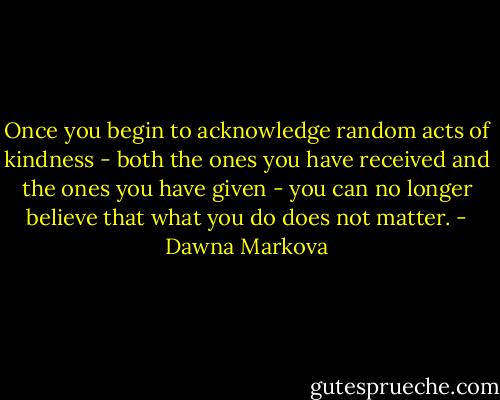 Once you begin to acknowledge random acts of kindness - both the ones you have received and the ones you have given - you can no longer believe that what you do does not matter. - Dawna Markova