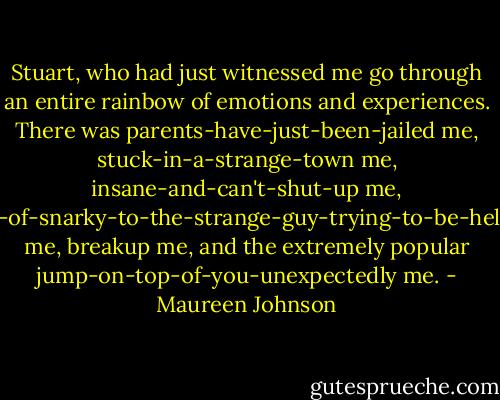 Stuart, who had just witnessed me go through an entire rainbow of emotions and experiences. There was parents-have-just-been-jailed me, stuck-in-a-strange-town me, insane-and-can't-shut-up me, kind-of-snarky-to-the-strange-guy-trying-to-be-helpful me, breakup me, and the extremely popular jump-on-top-of-you-unexpectedly me. - Maureen Johnson