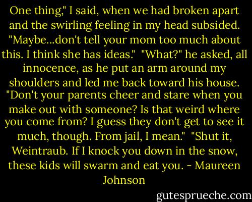 One thing," I said, when we had broken apart and the swirling feeling in my head subsided. "Maybe...don't tell your mom too much about this. I think she has ideas."<br /> "What?" he asked, all innocence, as he put an arm around my shoulders and led me back toward his house. "Don't your parents cheer and stare when you make out with someone? Is that weird where you come from? I guess they don't get to see it much, though. From jail, I mean."<br /> "Shut it, Weintraub. If I knock you down in the snow, these kids will swarm and eat you. - Maureen Johnson