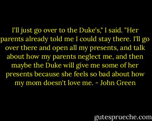 I'll just go over to the Duke's," I said. "Her parents already told me I could stay there. I'll go over there and open all my presents, and talk about how my parents neglect me, and then maybe the Duke will give me some of her presents because she feels so bad about how my mom doesn't love me. - John Green