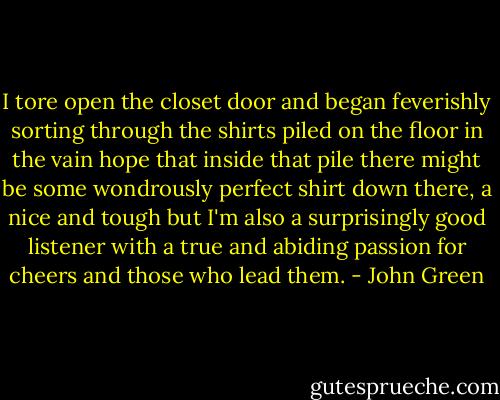 I tore open the closet door and began feverishly sorting through the shirts piled on the floor in the vain hope that inside that pile there might be some wondrously perfect shirt down there, a nice and tough but I'm also a surprisingly good listener with a true and abiding passion for cheers and those who lead them. - John Green