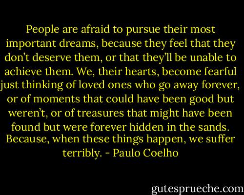 People are afraid to pursue their most important dreams, because they feel that they don’t deserve them, or that they’ll be unable to achieve them. We, their hearts, become fearful just thinking of loved ones who go away forever, or of moments that could have been good but weren’t, or of treasures that might have been found but were forever hidden in the sands. Because, when these things happen, we suffer terribly. - Paulo Coelho