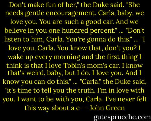 Don't make fun of her," the Duke said. "She needs gentle encouragement. Carla, baby, we love you. You are such a good car. And we believe in you one hundred percent."<br />...<br />"Don't listen to him, Carla. You're gonna do this."<br />...<br />"I love you, Carla. You know that, don't you? I wake up every morning and the first thing I think is that I love Tobin's mom's car. I know that's weird, baby, but I do. I love you. And I know you can do this."<br />...<br />"Carla," the Duke said, "it's time to tell you the truth. I'm in love with you. I want to be with you, Carla. I've never felt this way about a c- - John Green