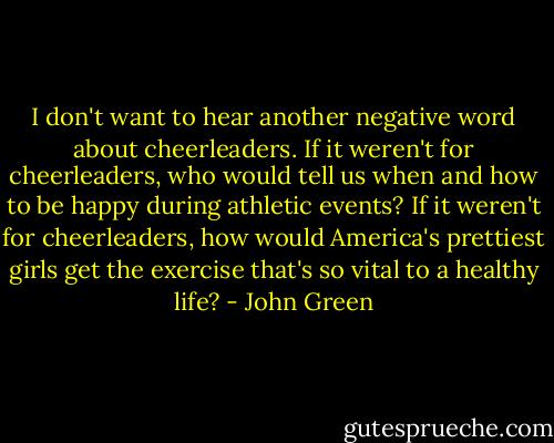 I don't want to hear another negative word about cheerleaders. If it weren't for cheerleaders, who would tell us when and how to be happy during athletic events? If it weren't for cheerleaders, how would America's prettiest girls get the exercise that's so vital to a healthy life? - John Green
