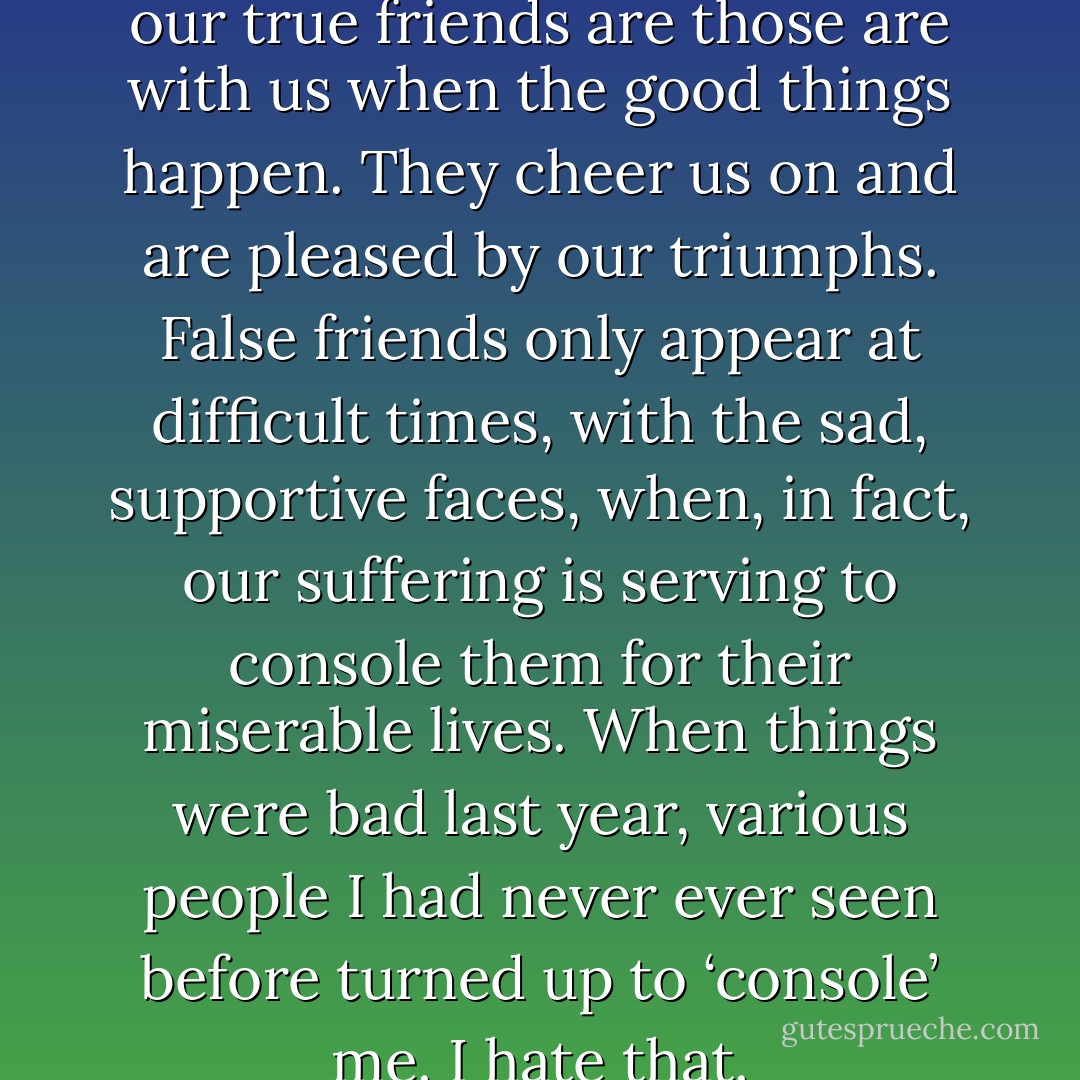 I learned something recently: our true friends are those are with us when the good things happen. They cheer us on and are pleased by our triumphs. False friends only appear at difficult times, with the sad, supportive faces, when, in fact, our suffering is serving to console them for their miserable lives. When things were bad last year, various people I had never ever seen before turned up to ‘console’ me. I hate that. - Paulo Coelho