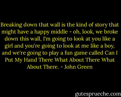 Breaking down that wall is the kind of story that might have a happy middle - oh, look, we broke down this wall, I'm going to look at you like a girl and you're going to look at me like a boy, and we're going to play a fun game called Can I Put My Hand There What About There What About There. - John Green