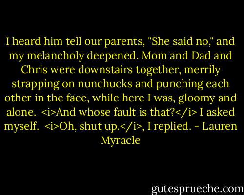 I heard him tell our parents, "She said no," and my melancholy deepened. Mom and Dad and Chris were downstairs together, merrily strapping on nunchucks and punching each other in the face, while here I was, gloomy and alone.<br /> <i>And whose fault is that?</i> I asked myself.<br /> <i>Oh, shut up.</i>, I replied. - Lauren Myracle