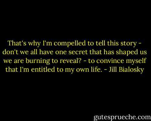 That's why I'm compelled to tell this story - don't we all have one secret that has shaped us we are burning to reveal? - to convince myself that I'm entitled to my own life. - Jill Bialosky