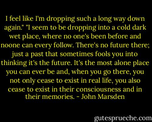 I feel like I'm dropping such a long way down again." "I seem to be dropping into a cold dark wet place, where no one's been before and noone can every follow. There's no future there; just a past that sometimes fools you into thinking it's the future. It's the most alone place you can ever be and, when you go there, you not only cease to exist in real life, you also cease to exist in their consciousness and in their memories. - John Marsden