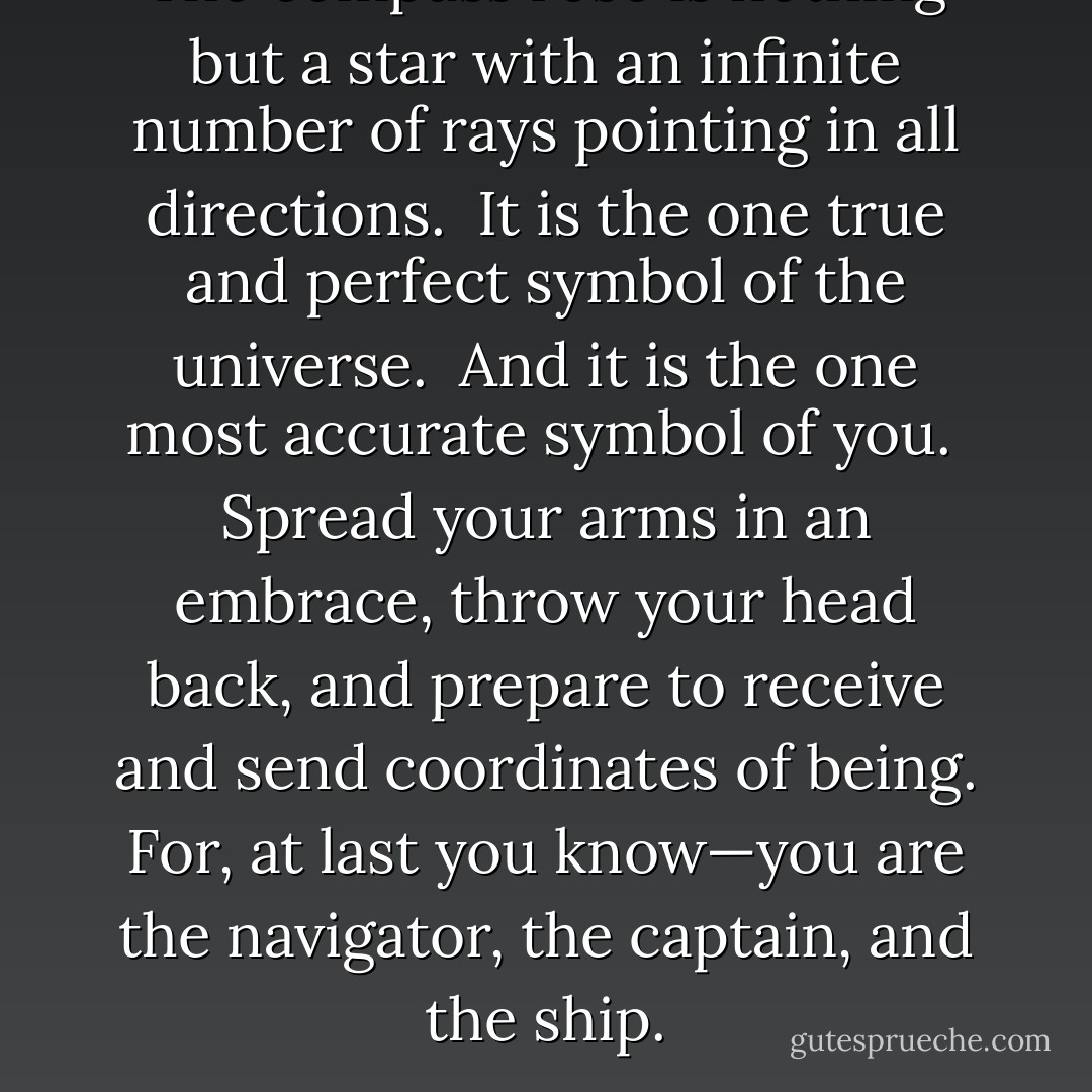The compass rose is nothing but a star with an infinite number of rays pointing in all directions.<br /><br />It is the one true and perfect symbol of the universe.<br /><br />And it is the one most accurate symbol of <i>you</i>.<br /><br />Spread your arms in an embrace, throw your head back, and prepare to receive and send coordinates of <i>being</i>. For, at last you <i>know</i>—you are the navigator, the captain, and the ship. - Vera Nazarian