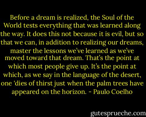 Before a dream is realized, the Soul of the World tests everything that was learned along the way. It does this not because it is evil, but so that we can, in addition to realizing our dreams, master the lessons we’ve learned as we’ve moved toward that dream. That’s the point at which most people give up. It’s the point at which, as we say in the language of the desert, one 'dies of thirst just when the palm trees have appeared on the horizon. - Paulo Coelho