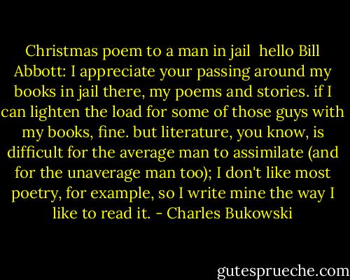 Christmas poem to a man in jail<br /><br />hello Bill Abbott:<br />I appreciate your passing around my books in<br />jail there, my poems and stories.<br />if I can lighten the load for some of those guys with<br />my books, fine.<br />but literature, you know, is difficult for the<br />average man to assimilate (and for the unaverage man too);<br />I don't like most poetry, for example,<br />so I write mine the way I like to read it. - Charles Bukowski