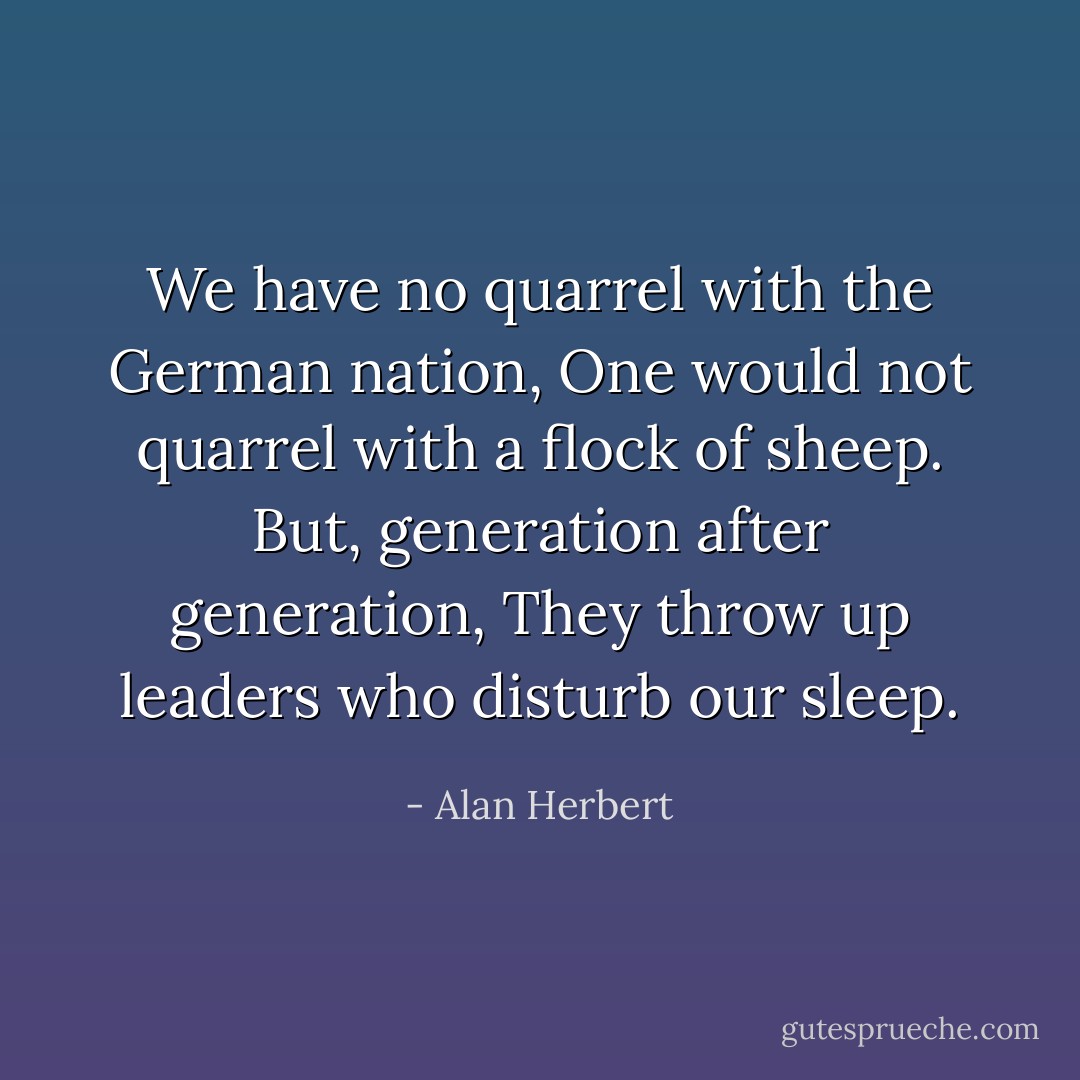 We have no quarrel with the German nation,<br />One would not quarrel with a flock of sheep.<br />But, generation after generation,<br />They throw up leaders who disturb our sleep. - Alan Herbert