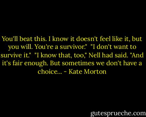 You'll beat this. I know it doesn't feel like it, but you will. You're a survivor."<br /><br />"I don't want to survive it."<br /><br />"I know that, too," Nell had said. "And it's fair enough. But sometimes we don't have a choice... - Kate Morton