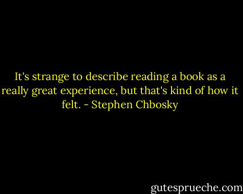 It's strange to describe reading a book as a really great experience, but that's kind of how it felt. - Stephen Chbosky