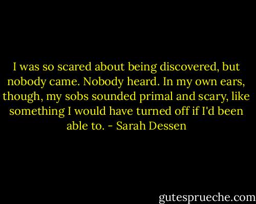 I was so scared about being discovered, but nobody came. Nobody heard. In my own ears, though, my sobs sounded primal and scary, like something I would have turned off if I'd been able to. - Sarah Dessen