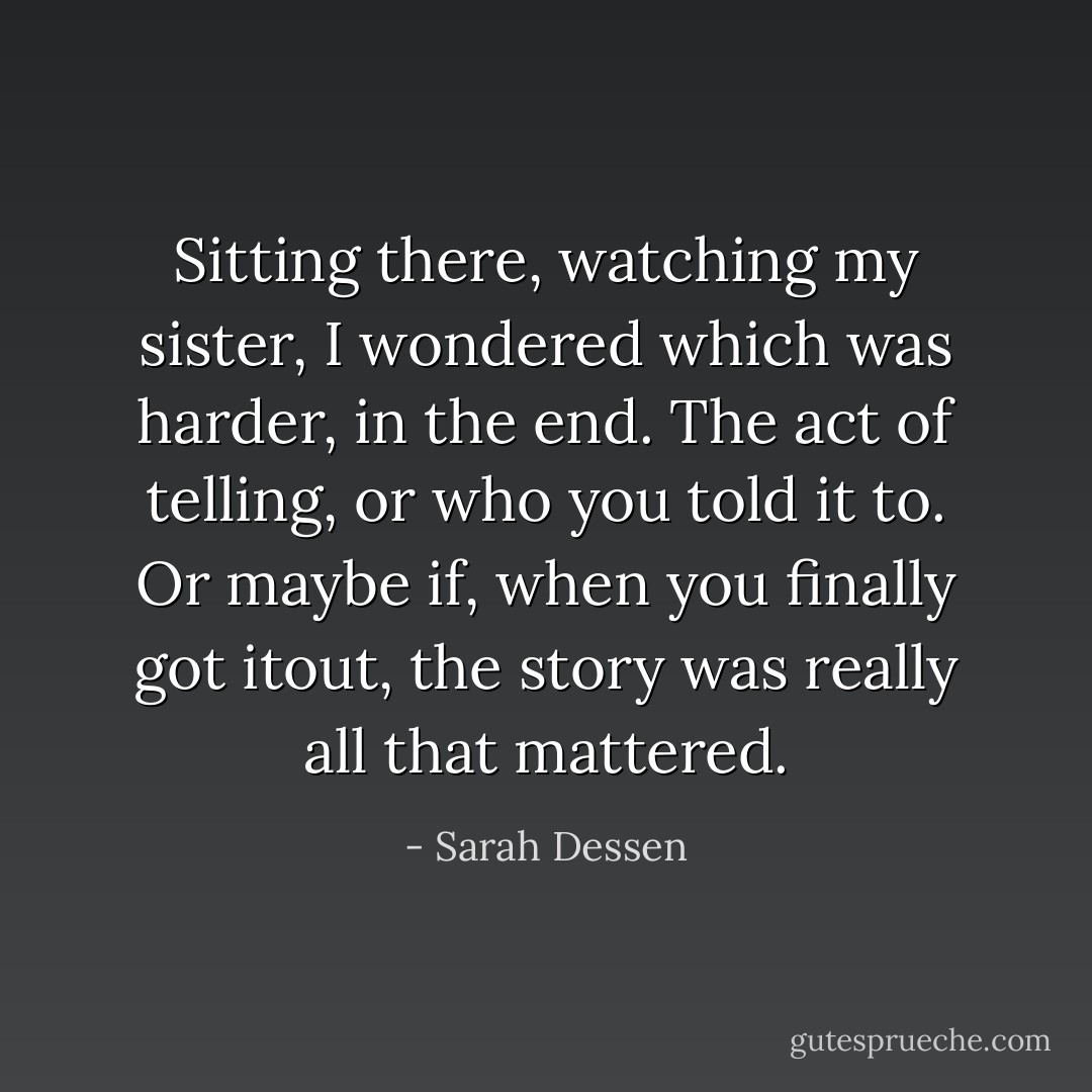 Sitting there, watching my sister, I wondered which was harder, in the end. The act of telling, or who you told it to. Or maybe if, when you finally got itout, the story was really all that mattered. - Sarah Dessen