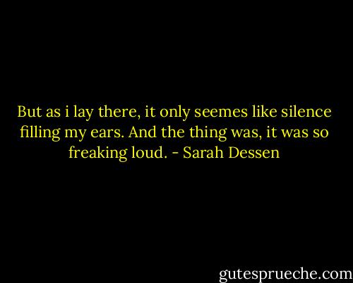 But as i lay there, it only seemes like silence filling my ears. And the thing was, it was so freaking loud. - Sarah Dessen