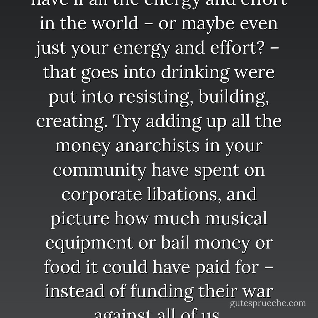 Think of the power we could have if all the energy and effort in the world – or maybe even just your energy and effort? – that goes into drinking were put into resisting, building, creating. Try adding up all the money anarchists in your community have spent on corporate libations, and picture how much musical equipment or bail money or food it could have paid for – instead of funding their war against all of us. - CrimethInc.