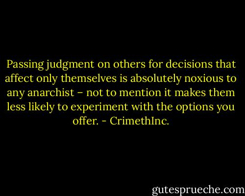 Passing judgment on others for decisions that affect only themselves is absolutely noxious to any anarchist – not to mention it makes them less likely to experiment with the options you offer. - CrimethInc.
