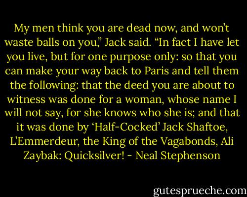 My men think you are dead now, and won’t waste balls on you,” Jack said. “In fact I have let you live, but for one purpose only: so that you can make your way back to Paris and tell them the following: that the deed you are about to witness was done for a woman, whose name I will not say, for she knows who she is; and that it was done by ‘Half-Cocked’ Jack Shaftoe, L’Emmerdeur, the King of the Vagabonds, Ali Zaybak: Quicksilver! - Neal Stephenson