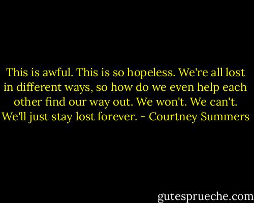 This is awful. This is so hopeless. We're all lost in different ways, so how do we even help each other find our way out. We won't. We can't. We'll just stay lost forever. - Courtney Summers
