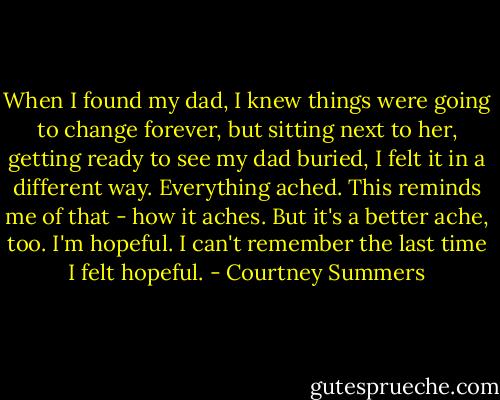 When I found my dad, I knew things were going to change forever, but sitting next to her, getting ready to see my dad buried, I felt it in a different way. Everything ached.<br />This reminds me of that - how it aches.<br />But it's a better ache, too.<br />I'm hopeful.<br />I can't remember the last time I felt hopeful. - Courtney Summers