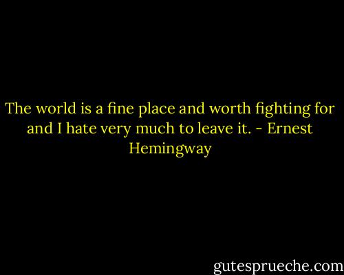 The world is a fine place and worth fighting for and I hate very much to leave it. - Ernest Hemingway