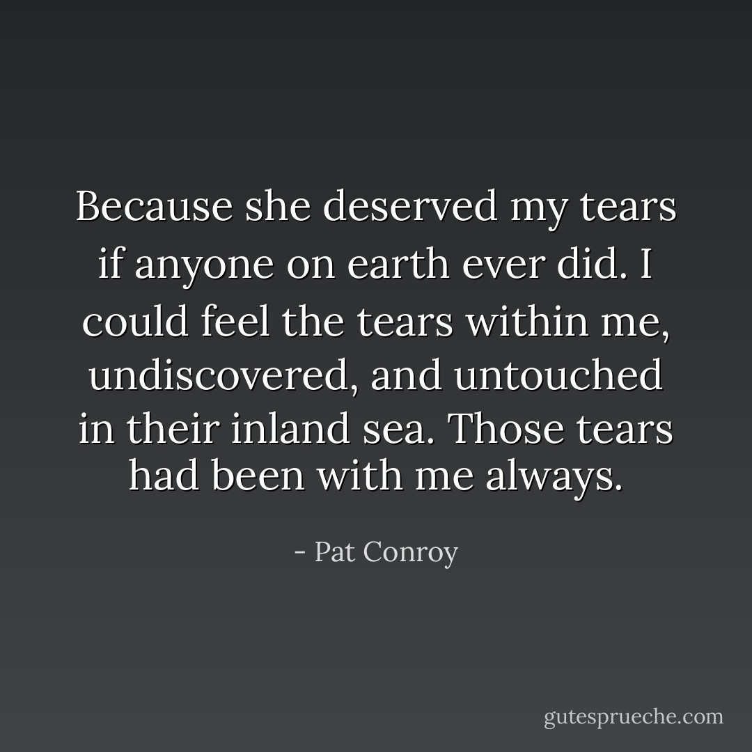 Because she deserved my tears if anyone on earth ever did. I could feel the tears within me, undiscovered, and untouched in their inland sea. Those tears had been with me always. - Pat Conroy