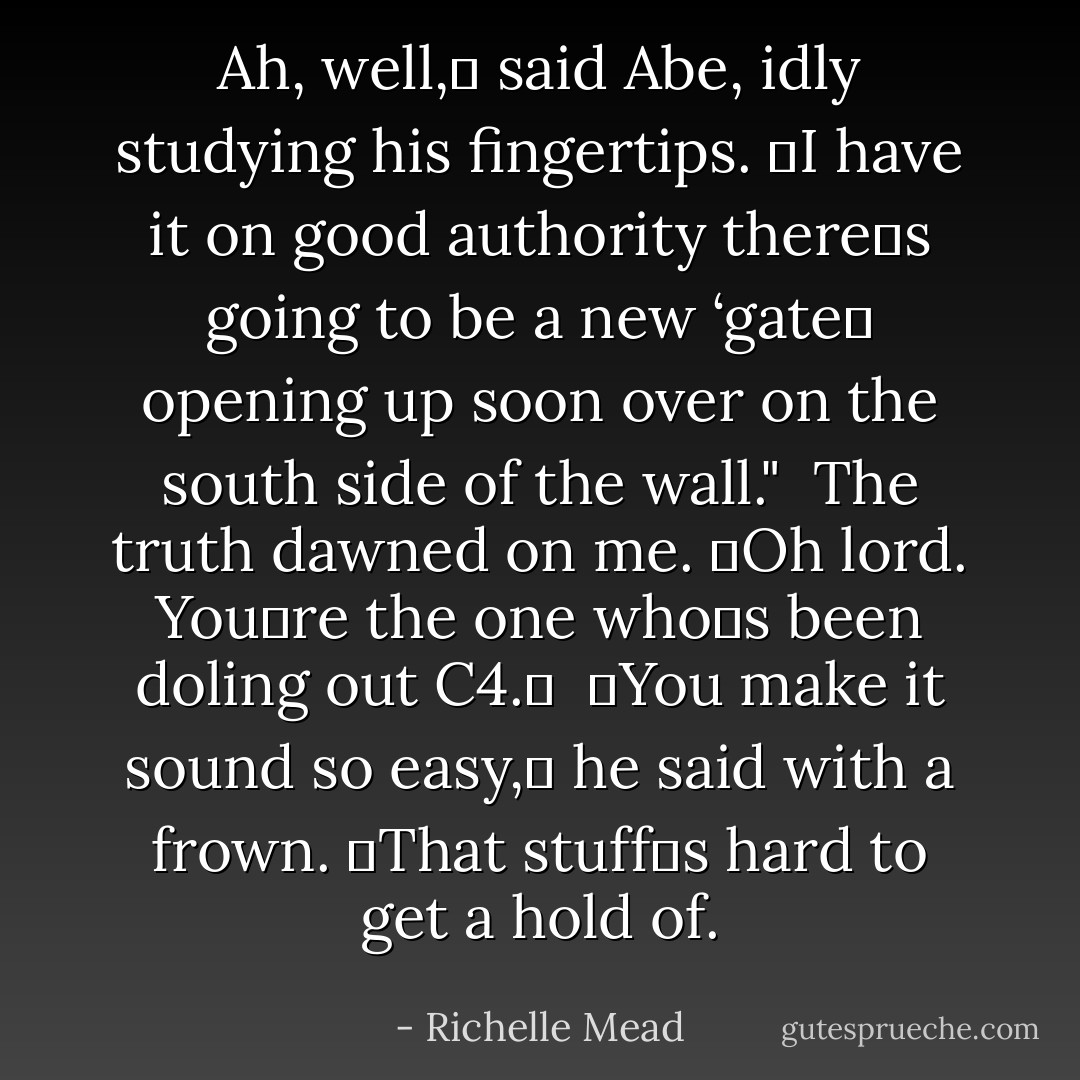 Ah, well,ʺ said Abe, idly studying his fingertips. ʺI have it on good authority thereʹs going to be a new ‘gateʹ opening up soon over on the south side of the wall."<br /><br />The truth dawned on me. ʺOh lord. Youʹre the one whoʹs been doling out C4.ʺ<br /><br />ʺYou make it sound so easy,ʺ he said with a frown. ʺThat stuffʹs hard to get a hold of. - Richelle Mead