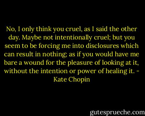 No, I only think you cruel, as I said the other day. Maybe not intentionally cruel; but you seem to be forcing me into disclosures which can result in nothing; as if you would have me bare a wound for the pleasure of looking at it, without the intention or power of healing it. - Kate Chopin