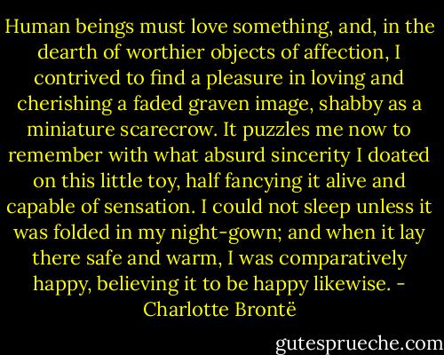 Human beings must love something, and, in the dearth of worthier objects<br />of affection, I contrived to find a pleasure in loving and cherishing a<br />faded graven image, shabby as a miniature scarecrow. It puzzles me now<br />to remember with what absurd sincerity I doated on this little toy, half<br />fancying it alive and capable of sensation. I could not sleep unless it was<br />folded in my night-gown; and when it lay there safe and warm, I was<br />comparatively happy, believing it to be happy likewise. - Charlotte Brontë