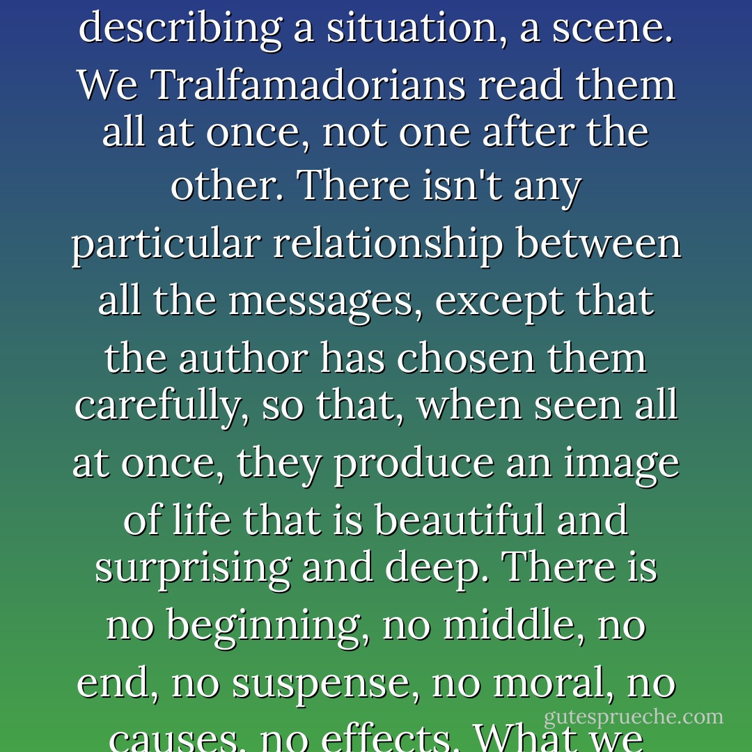 There are no telegraphs on Tralfamadore. But you're right: each clump of symbols is a brief, urgent message-- describing a situation, a scene. We Tralfamadorians read them all at once, not one after the other. There isn't any particular relationship between all the messages, except that the author has chosen them carefully, so that, when seen all at once, they produce an image of life that is beautiful and surprising and deep. There is no beginning, no middle, no end, no suspense, no moral, no causes, no effects. What we love in our books are the depths of many marvelous moments seen all at one time. - Kurt Vonnegut Jr.