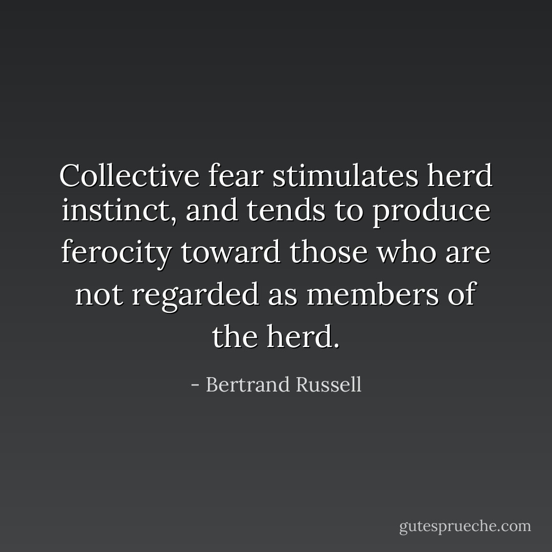 Collective fear stimulates herd instinct, and tends to produce ferocity toward those who are not regarded as members of the herd. - Bertrand Russell