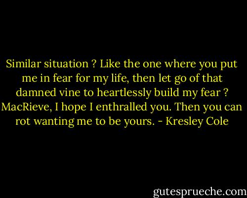 Similar situation ? Like the one where you put me in fear for my life, then let go of that damned vine to heartlessly build my fear ? MacRieve, I hope I enthralled you. Then you can rot wanting me to be yours. - Kresley Cole
