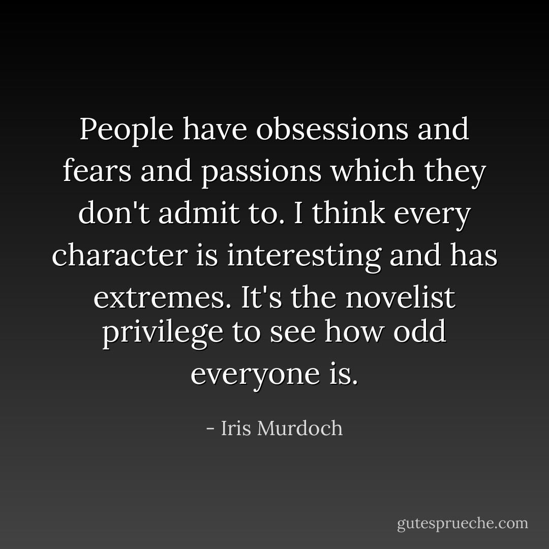People have obsessions and fears and passions which they don't admit to. I think every character is interesting and has extremes. It's the novelist privilege to see how odd everyone is. - Iris Murdoch