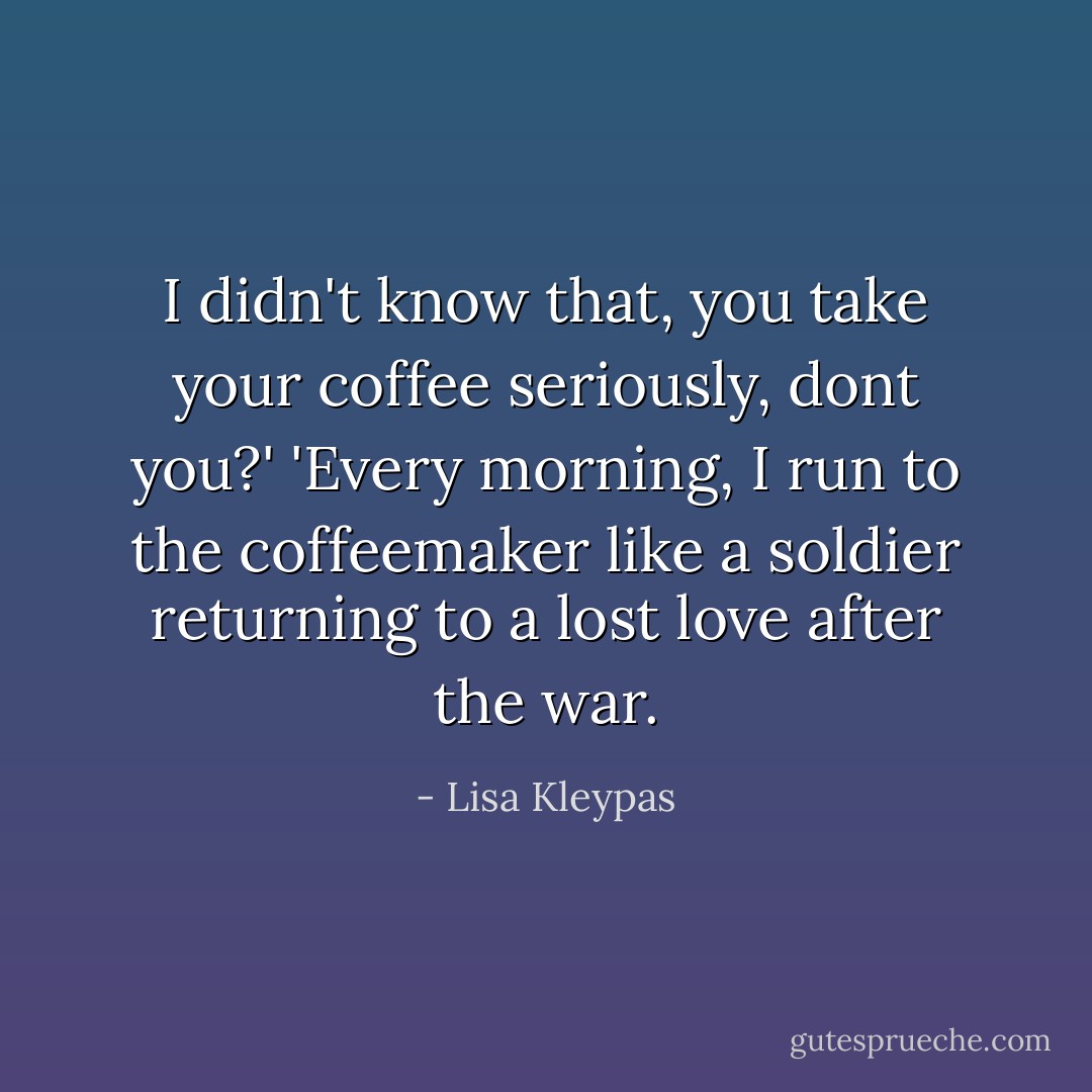 I didn't know that, you take your coffee seriously, dont you?'<br />'Every morning, I run to the coffeemaker like a soldier returning to a lost love after the war. - Lisa Kleypas