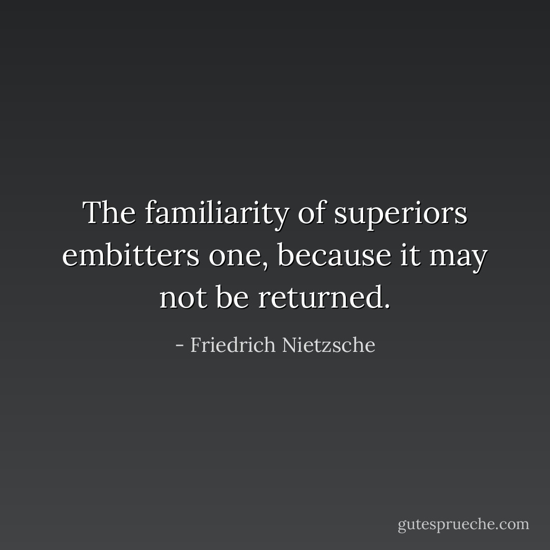 The familiarity of superiors embitters one, because it may not be returned. - Friedrich Nietzsche