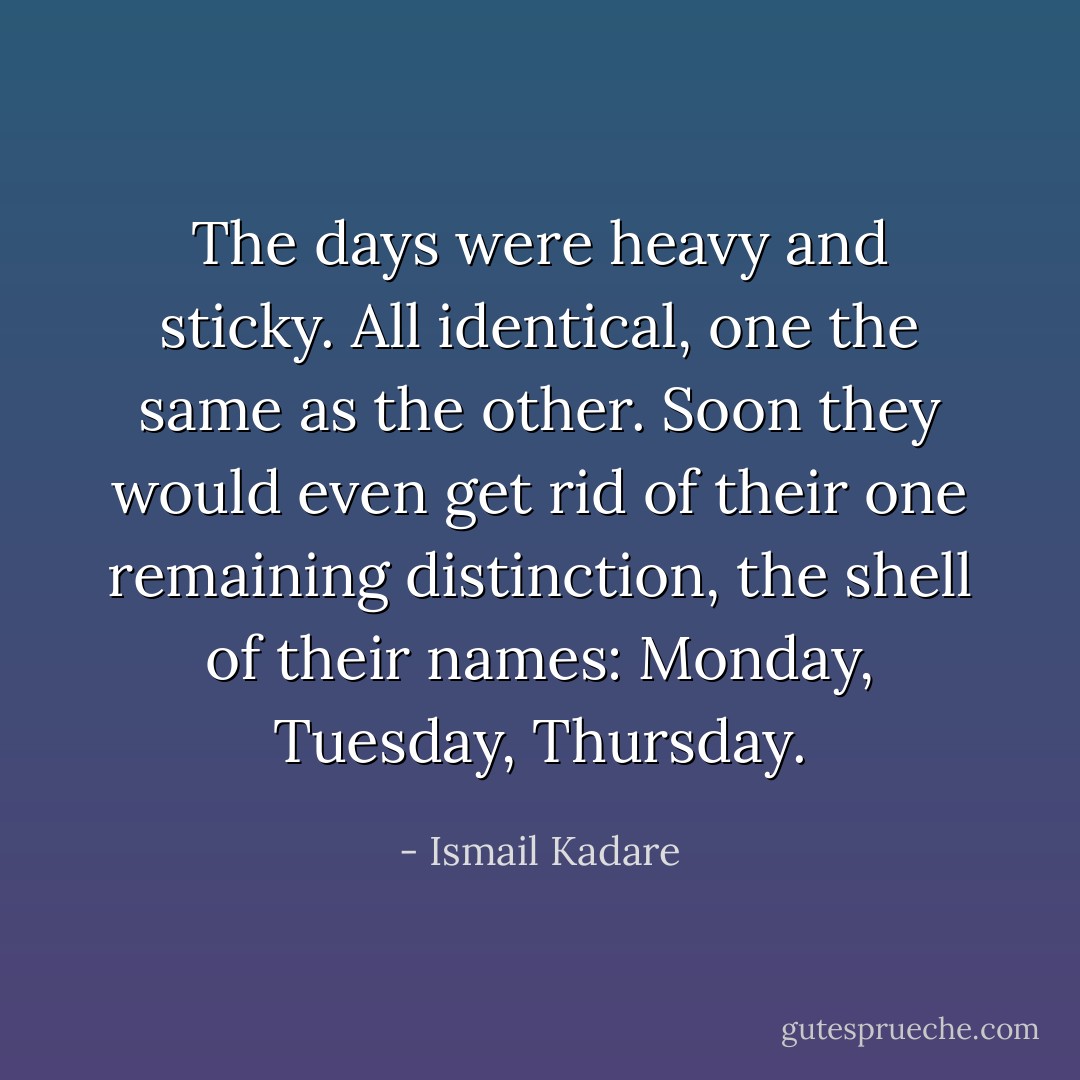 The days were heavy and sticky. All identical, one the same as the other. Soon they would even get rid of their one remaining distinction, the shell of their names: Monday, Tuesday, Thursday. - Ismail Kadare
