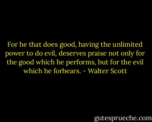 For he that does good, having the unlimited power to do evil, deserves praise not only for the good which he performs, but for the evil which he forbears. - Walter Scott