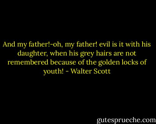 And my father!-oh, my father! evil is it with his daughter, when his grey hairs are not remembered because of the golden locks of youth! - Walter Scott