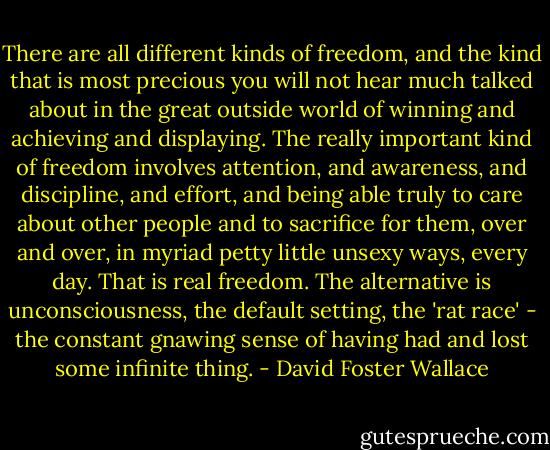 There are all different kinds of freedom, and the kind that is most precious you will not hear much talked about in the great outside world of winning and achieving and displaying. The really important kind of freedom involves attention, and awareness, and discipline, and effort, and being able truly to care about other people and to sacrifice for them, over and over, in myriad petty little unsexy ways, every day. That is real freedom. The alternative is unconsciousness, the default setting, the 'rat race' - the constant gnawing sense of having had and lost some infinite thing. - David Foster Wallace