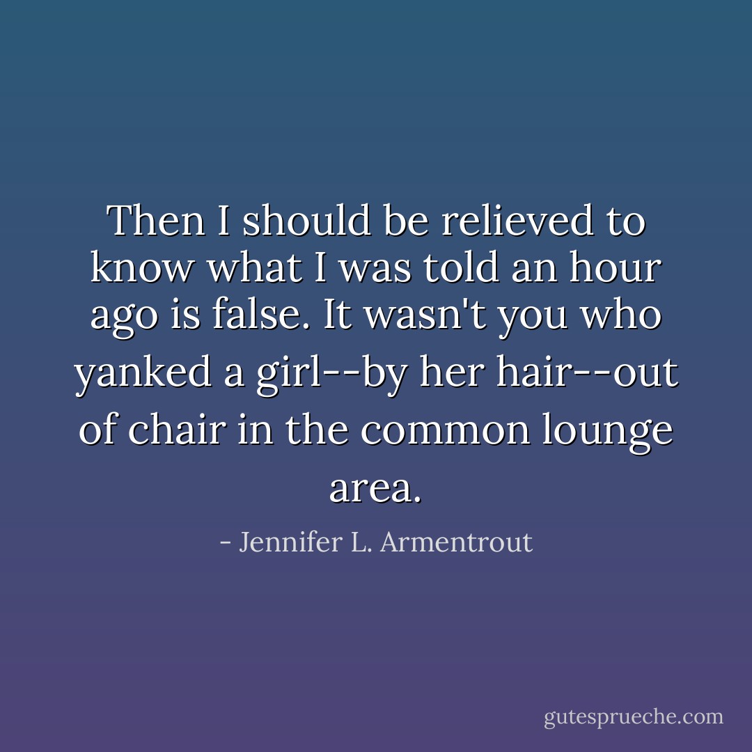 Then I should be relieved to know what I was told an hour ago is false. It wasn't you who yanked a girl--by her hair--out of chair in the common lounge area. - Jennifer L. Armentrout