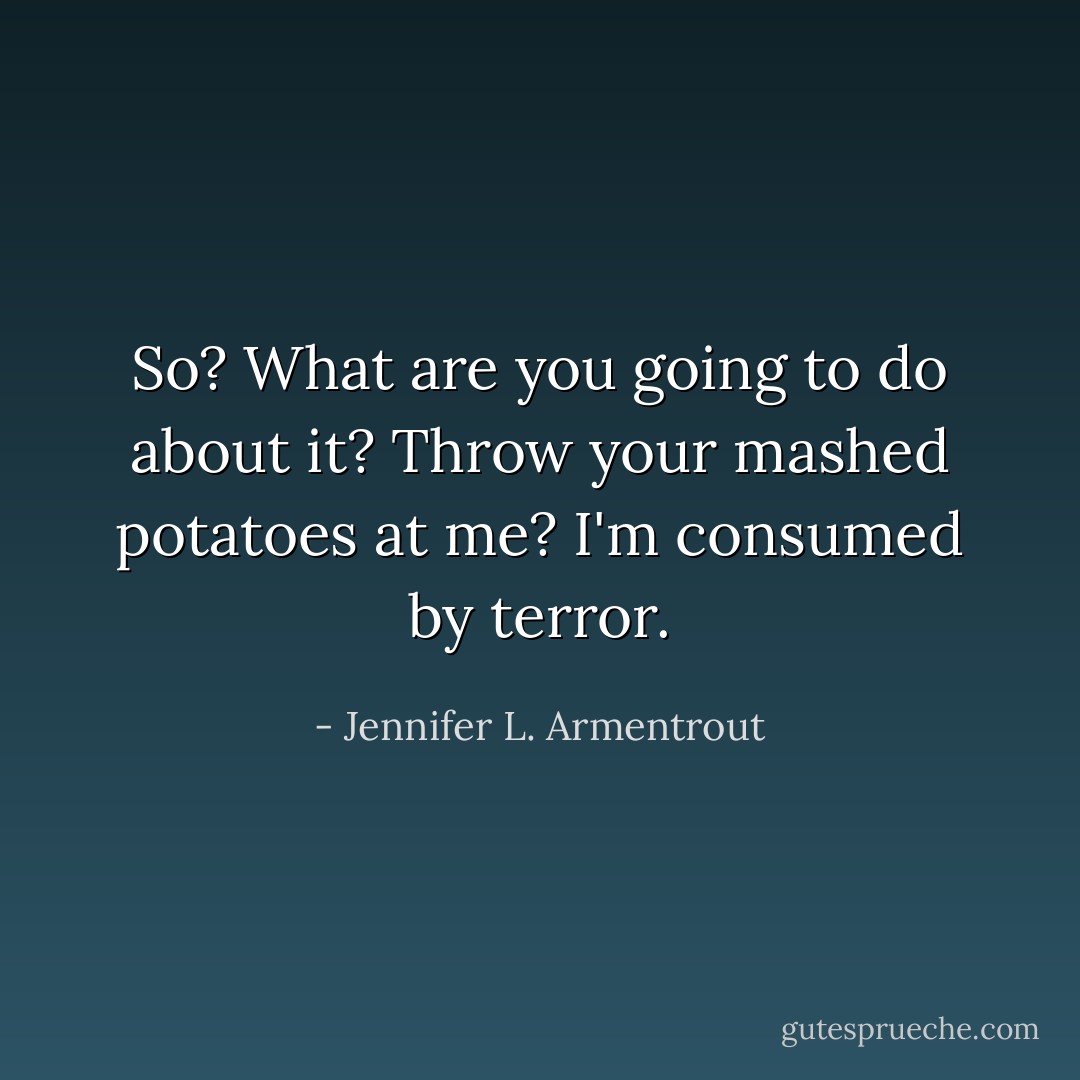 So? What are you going to do about it? Throw your mashed potatoes at me? I'm consumed by terror. - Jennifer L. Armentrout