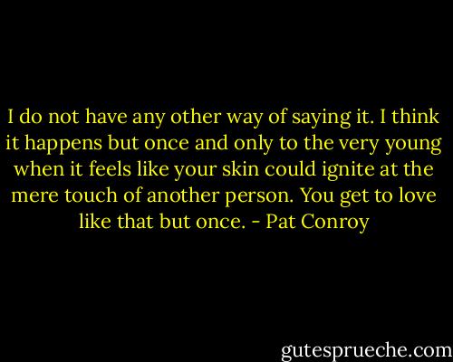I do not have any other way of saying it. I think it happens but once and only to the very young when it feels like your skin could ignite at the mere touch of another person. You get to love like that but once. - Pat Conroy