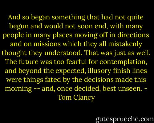 And so began something that had not quite begun and would not soon end, with many people in many places moving off in directions and on missions which they all mistakenly thought they understood. That was just as well. The future was too fearful for contemplation, and beyond the expected, illusory finish lines were things fated by the decisions made this morning -- and, once decided, best unseen. - Tom Clancy