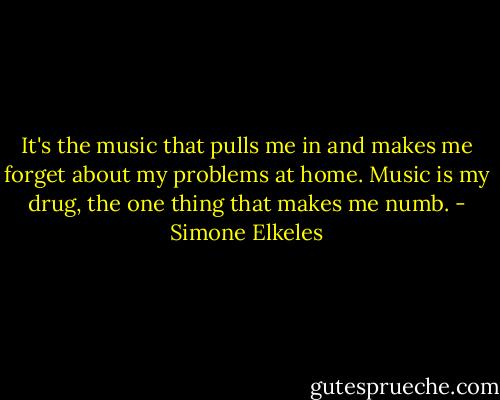 It's the music that pulls me in and makes me forget about my problems at home. Music is my drug, the one thing that makes me numb. - Simone Elkeles