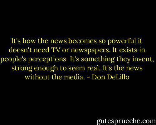 It's how the news becomes so powerful it doesn't need TV or newspapers. It exists in people's perceptions. It's something they invent, strong enough to seem real. It's the news without the media. - Don DeLillo