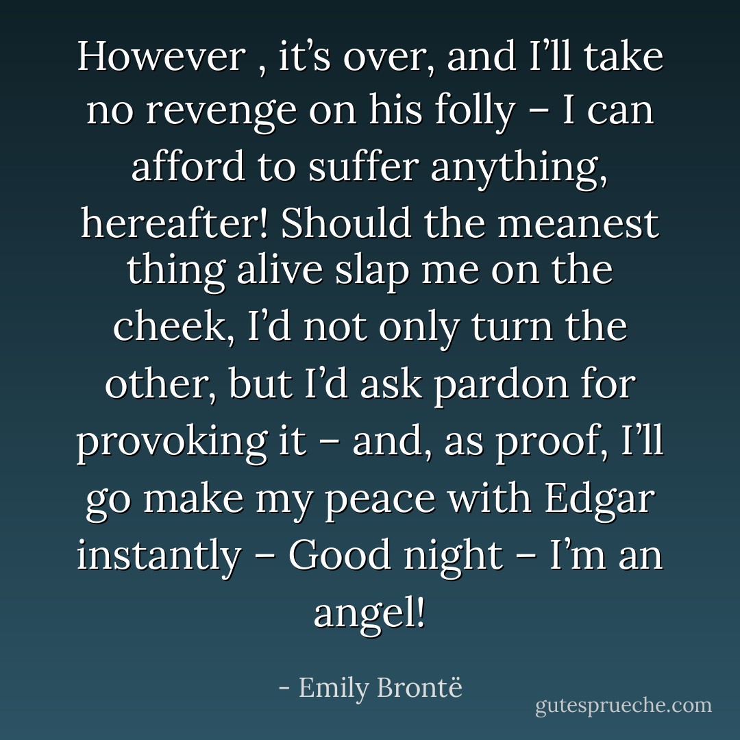 However , it’s over, and I’ll take no revenge on his folly – I can afford to suffer anything, hereafter! Should the meanest thing alive slap me on the cheek, I’d not only turn the other, but I’d ask pardon for provoking it – and, as proof, I’ll go make my peace with Edgar instantly – Good night – I’m an angel! - Emily Brontë